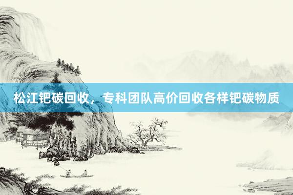 松江钯碳回收，专科团队高价回收各样钯碳物质