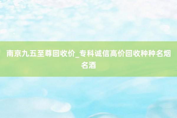 南京九五至尊回收价_专科诚信高价回收种种名烟名酒