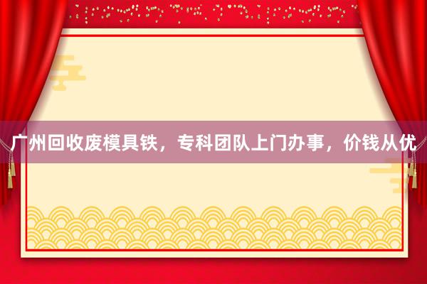 广州回收废模具铁，专科团队上门办事，价钱从优