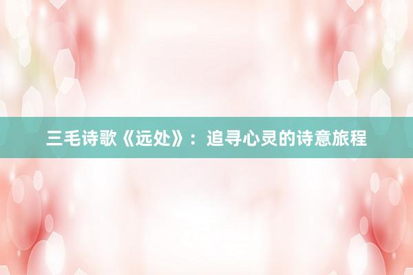 三毛诗歌《远处》：追寻心灵的诗意旅程